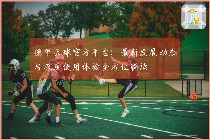 德甲买球官方平台：最新发展动态与深度使用体验全方位解读