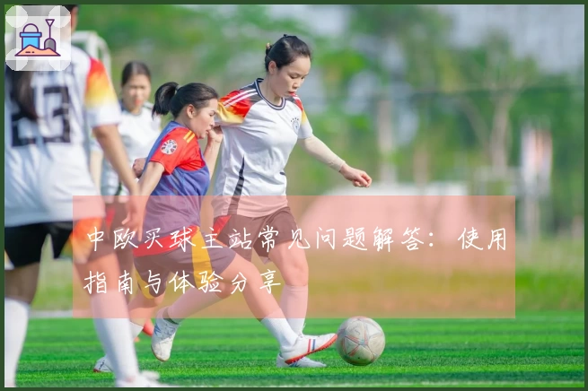 中欧买球主站常见问题解答：使用指南与体验分享
